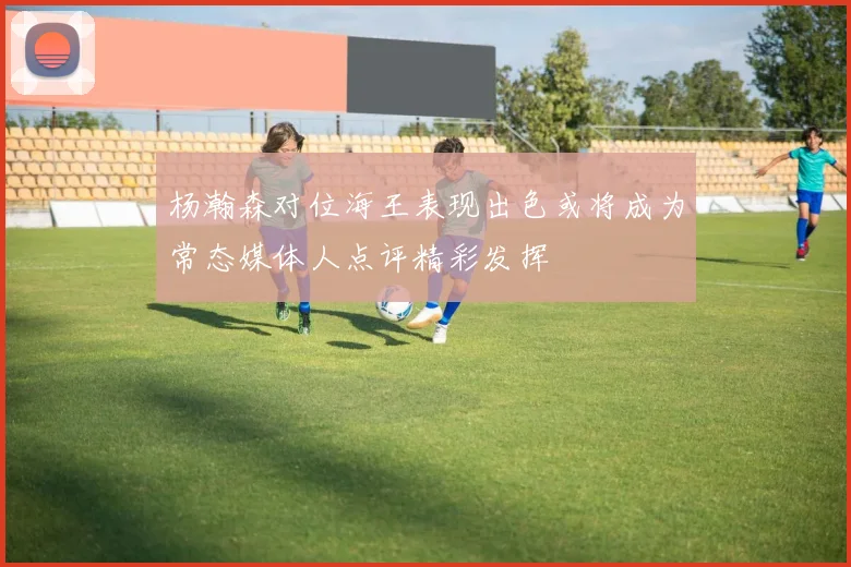杨瀚森对位海王表现出色或将成为常态媒体人点评精彩发挥