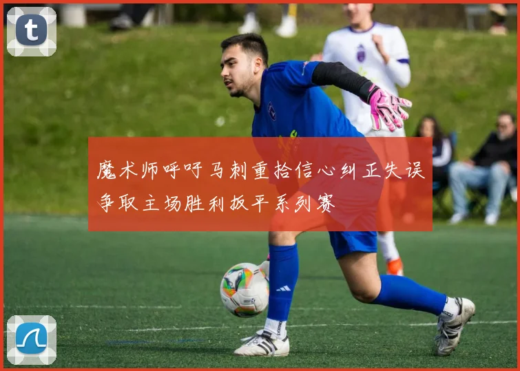 魔术师呼吁马刺重拾信心纠正失误争取主场胜利扳平系列赛