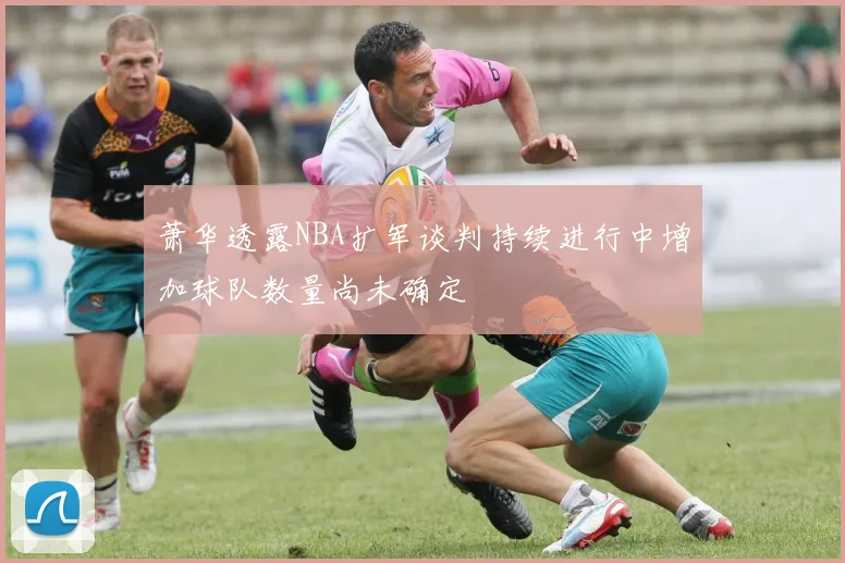 萧华透露NBA扩军谈判持续进行中增加球队数量尚未确定