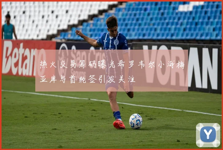热火交易筹码曝光希罗韦尔小海梅亚库与首轮签引发关注