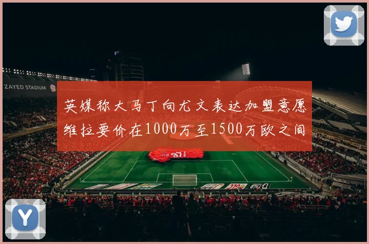 英媒称大马丁向尤文表达加盟意愿维拉要价在1000万至1500万欧之间