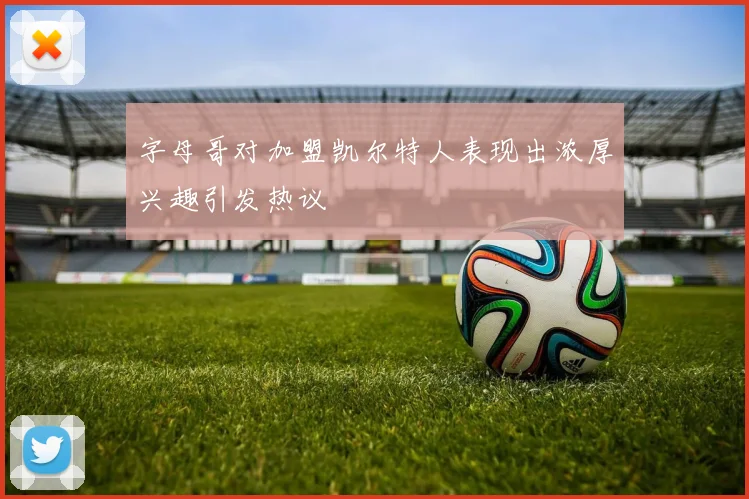 字母哥对加盟凯尔特人表现出浓厚兴趣引发热议