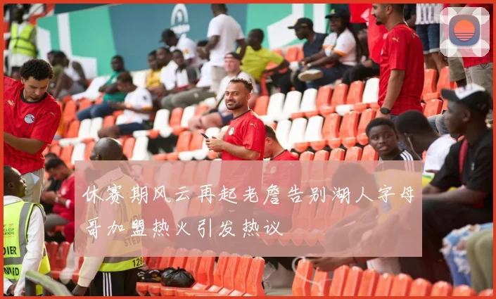 休赛期风云再起老詹告别湖人字母哥加盟热火引发热议