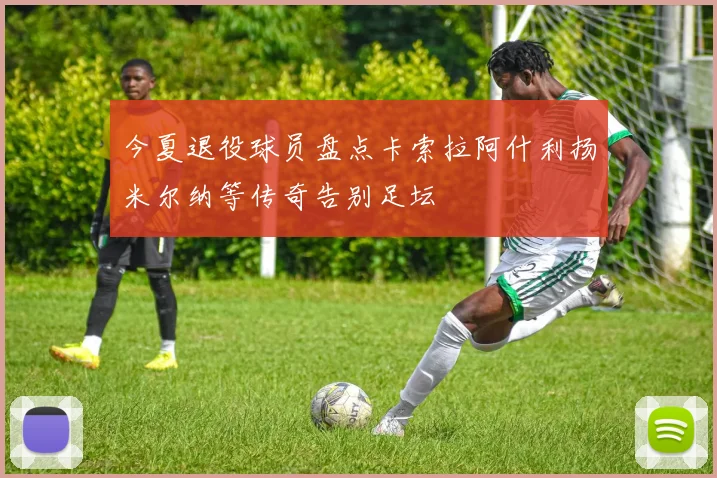 今夏退役球员盘点卡索拉阿什利扬米尔纳等传奇告别足坛
