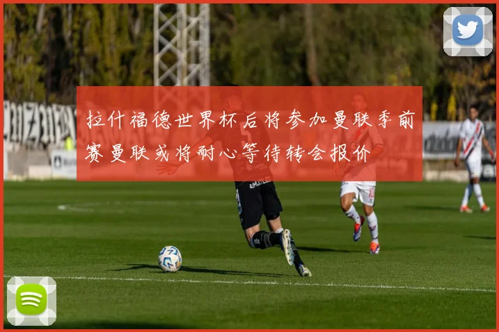 拉什福德世界杯后将参加曼联季前赛曼联或将耐心等待转会报价