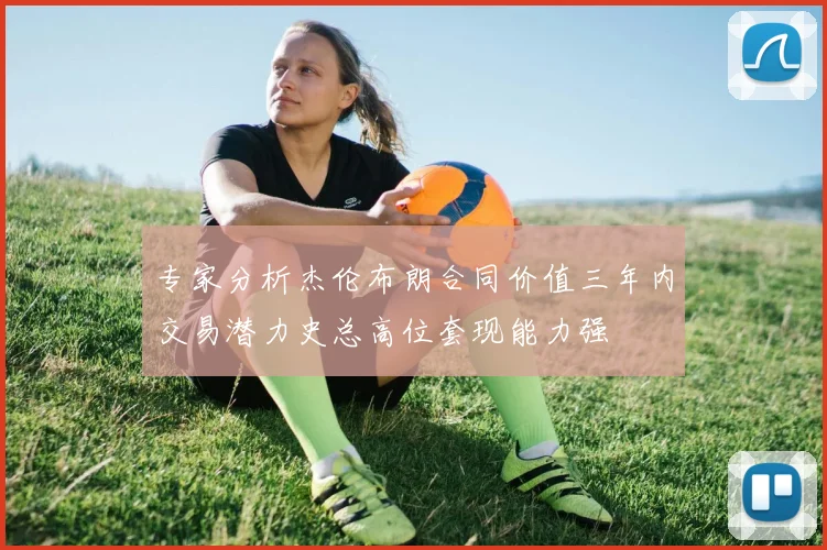 专家分析杰伦布朗合同价值三年内交易潜力史总高位套现能力强