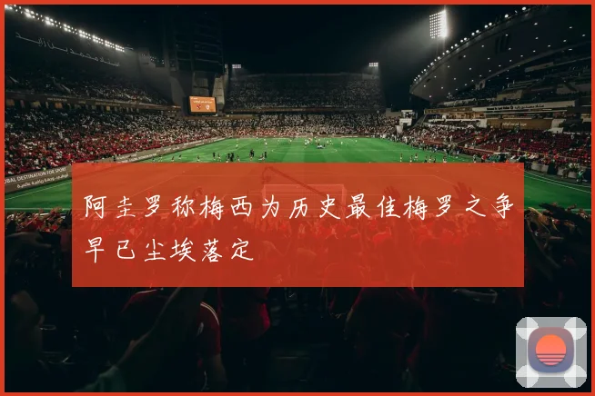 阿圭罗称梅西为历史最佳梅罗之争早已尘埃落定