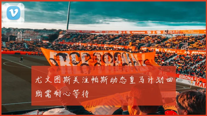 尤文图斯关注帕斯动态皇马计划回购需耐心等待