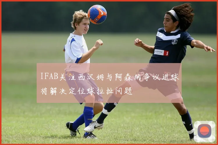 IFAB关注西汉姆与阿森纳争议进球将解决定位球拉扯问题