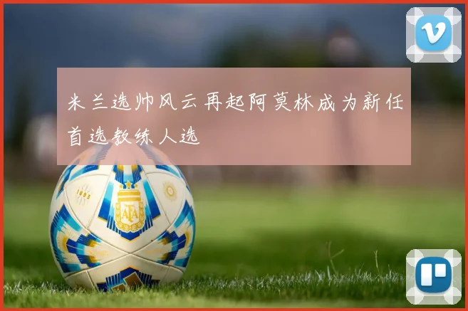 米兰选帅风云再起阿莫林成为新任首选教练人选