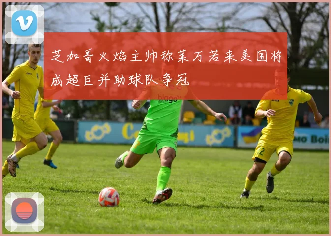 芝加哥火焰主帅称莱万若来美国将成超巨并助球队争冠