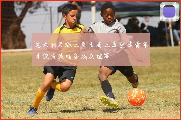 意大利足球三度出局三度重建青年才俊将集结备战友谊赛