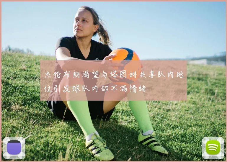 杰伦布朗渴望与塔图姆共享队内地位引发球队内部不满情绪
