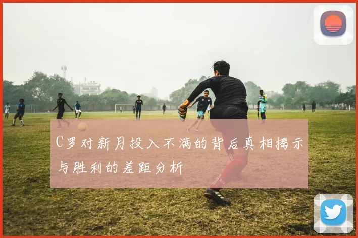 C罗对新月投入不满的背后真相揭示与胜利的差距分析