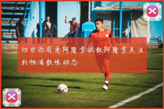切尔西有意阿隆索执教阿隆索关注利物浦教练动态