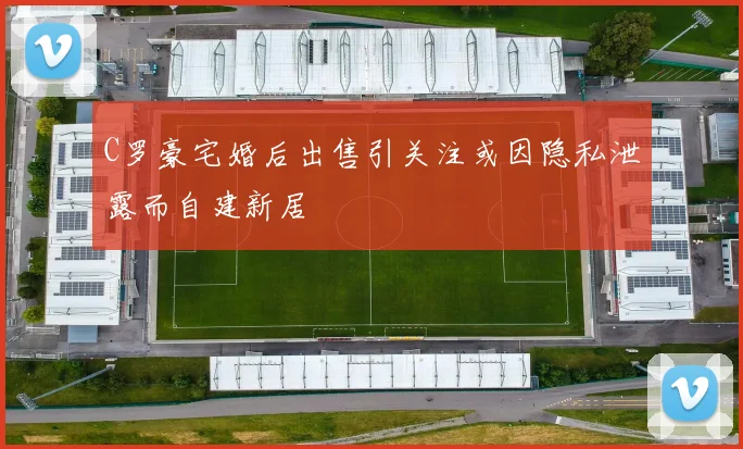 C罗豪宅婚后出售引关注或因隐私泄露而自建新居