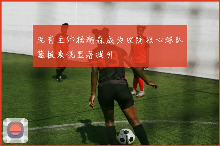 混音主帅杨瀚森成为攻防核心球队篮板表现显著提升