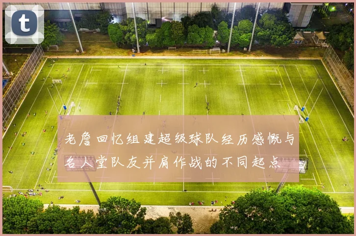 老詹回忆组建超级球队经历感慨与名人堂队友并肩作战的不同起点
