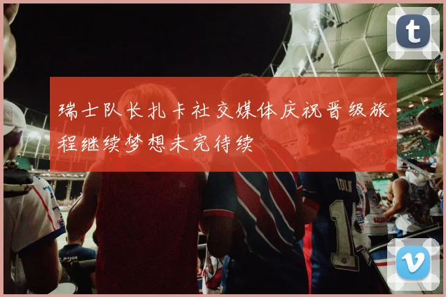 瑞士队长扎卡社交媒体庆祝晋级旅程继续梦想未完待续