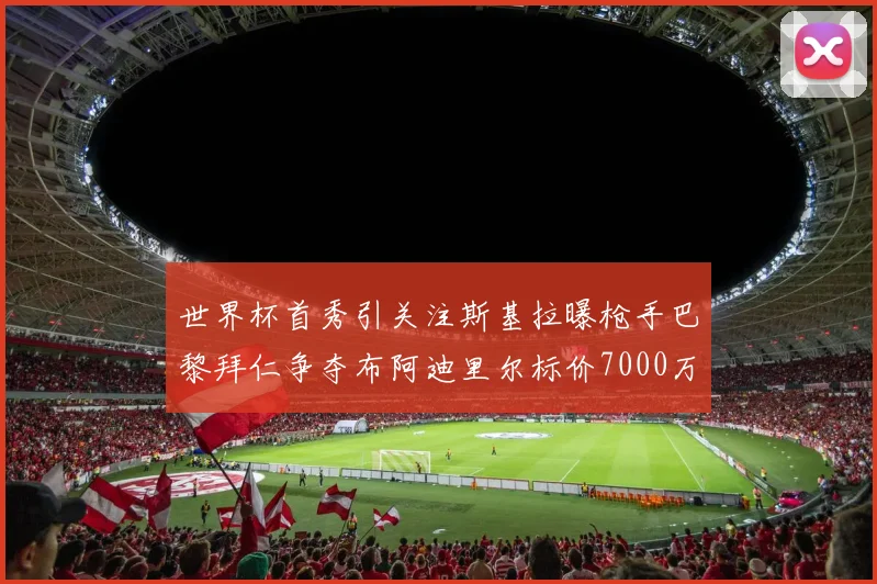 世界杯首秀引关注斯基拉曝枪手巴黎拜仁争夺布阿迪里尔标价7000万欧元